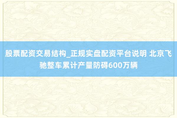 股票配资交易结构_正规实盘配资平台说明 北京飞驰整车累计产量防碍600万辆