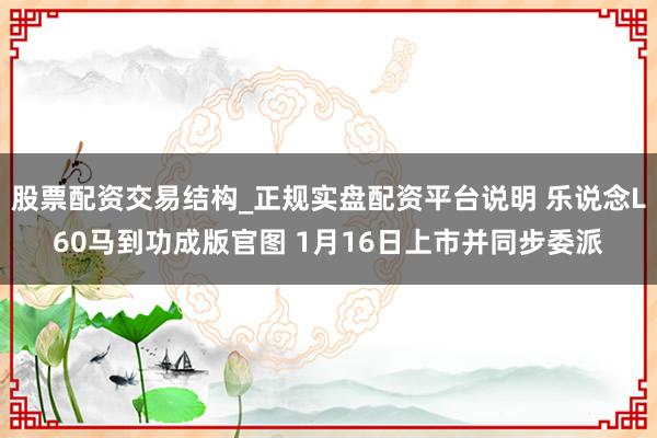 股票配资交易结构_正规实盘配资平台说明 乐说念L60马到功成版官图 1月16日上市并同步委派
