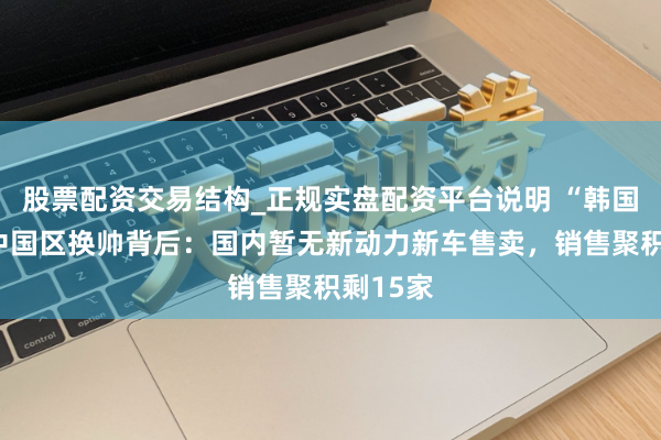 股票配资交易结构_正规实盘配资平台说明 “韩国宾利”中国区换帅背后：国内暂无新动力新车售卖，销售聚积剩15家