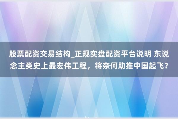股票配资交易结构_正规实盘配资平台说明 东说念主类史上最宏伟工程，将奈何助推中国起飞？