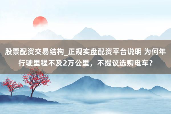 股票配资交易结构_正规实盘配资平台说明 为何年行驶里程不及2万公里，不提议选购电车？