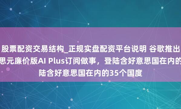 股票配资交易结构_正规实盘配资平台说明 谷歌推出7.99好意思元廉价版AI Plus订阅做事，登陆含好意思国在内的35个国度