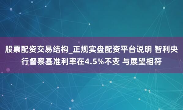 股票配资交易结构_正规实盘配资平台说明 智利央行督察基准利率在4.5%不变 与展望相符
