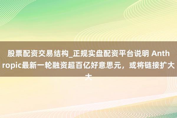 股票配资交易结构_正规实盘配资平台说明 Anthropic最新一轮融资超百亿好意思元，或将链接扩大